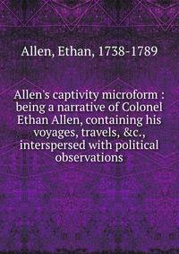 Allen's captivity microform : being a narrative of Colonel Ethan Allen, containing his voyages, travels, &amp;c., interspersed with political observations