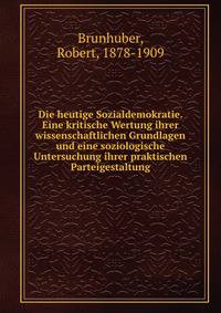 Die heutige Sozialdemokratie. Eine kritische Wertung ihrer wissenschaftlichen Grundlagen und eine soziologische Untersuchung ihrer praktischen Parteigestaltung