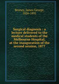 Surgical diagnosis : a lecture delivered to the medical students of the Melbourne Hospital, at the inauguration of the second session, 1877