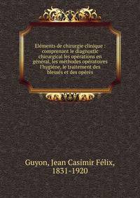 El?ments de chirurgie clinique : comprenant le diagnostic chirurgical les op?rations en g?n?ral, les m?thodes op?ratoires l'hygi?ne, le traitement des bless?s et des op?r?s