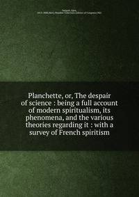Planchette, or, The despair of science : being a full account of modern spiritualism, its phenomena, and the various theories regarding it : with a survey of French spiritism