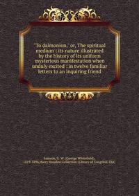 "To daimonion," or, The spiritual medium : its nature illustrated by the history of its uniform mysterious manifestation when unduly excited : in twelve familiar letters to an inquiring friend