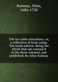 The tea-table miscellany: or, a collection of Scots sangs. The tenth edition. Being the whole that are contain'd in the three volumes, just published. By Allan Ramsay