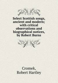 Select Scottish songs, ancient and modern; with critical observations and biographical notices, by Robert Burns