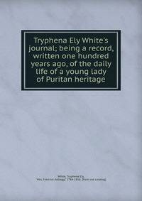 Tryphena Ely White's journal; being a record, written one hundred years ago, of the daily life of a young lady of Puritan heritage