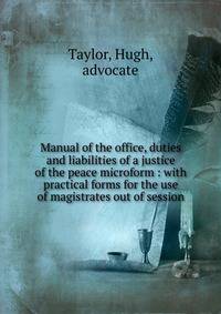 Manual of the office, duties and liabilities of a justice of the peace microform : with practical forms for the use of magistrates out of session