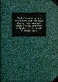 Trial of Alcohol by jury microform : as it took place during three evenings, before crowded audiences in Quebec, in the month of March, 1852