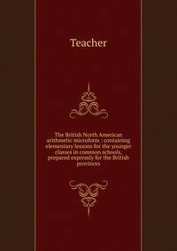 The British North American arithmetic microform : containing elementary lessons for the younger classes in common schools, prepared expressly for the British provinces