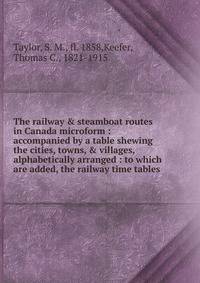 The railway &amp; steamboat routes in Canada microform : accompanied by a table shewing the cities, towns, &amp; villages, alphabetically arranged : to which are added, the railway time tables