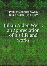 Julian Alden Weir : an appreciation of his life and works
