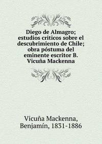 Diego de Almagro; estudios criticos sobre el descubrimiento de Chile; obra p?stuma del eminente escritor B. Vicu?a Mackenna