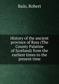 History of the ancient province of Ross (The County Palatine of Scotland) from the earliest times to the present time