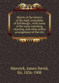 Sketch of the history of the high constables of Edinburgh ; with notes of the early watching, cleaning, and other police arrangement of the city