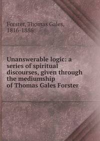 Unanswerable logic: a series of spiritual discourses, given through the mediumship of Thomas Gales Forster