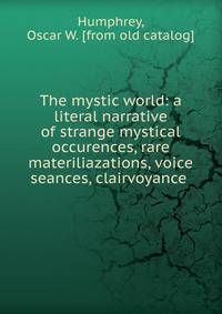 The mystic world: a literal narrative of strange mystical occurences, rare materiliazations, voice seances, clairvoyance