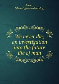 We never die; an investigation into the future life of man