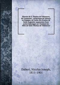 Histoire de S. Thomas de Villeneuve, dit l'aumonier : archev?que de Valence, en Espagne, de l'ordre des Ermites de Saint-Augustin: augmentee d'une notice historique sur l'Institut des filles de Saint Thomas de Villeneuve