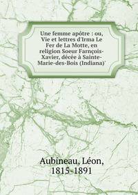 Une femme ap?tre : ou, Vie et lettres d'Irma Le Fer de La Motte, en religion Soeur Farn?ois-Xavier, d?c?e ? Sainte-Marie-des-Bois (Indiana)'