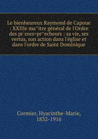 Le bienheureux Raymond de Capoue : XXIIIe ma^itre g?n?ral de l'Ordre des pr`eres=pr^echeurs : sa vie, ses vertus, son action dans l'?glise et dans l'ordre de Saint Dominique