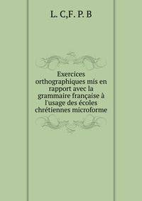 Exercices orthographiques mis en rapport avec la grammaire fran?aise ? l'usage des ?coles chr?tiennes microforme