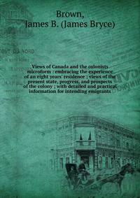 Views of Canada and the colonists microform : embracing the experience of an eight years' residence ; views of the present state, progress, and prospects of the colony ; with detailed and practical information for intending emigrants