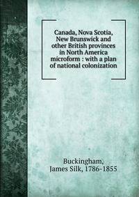 Canada, Nova Scotia, New Brunswick and other British provinces in North America microform : with a plan of national colonization