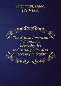 The British American federation a necessity, its industrial policy also a necessity microform