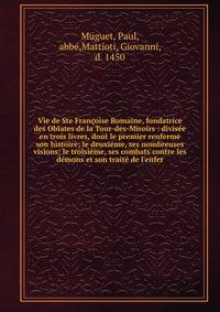 Vie de Ste Fran?oise Romaine, fondatrice des Oblates de la Tour-des-Miroirs : divis?e en trois livres, dont le premier renferme son histoire; le deuxi?me, ses nombreuses visions; le troisi?me, ses combats contre les d?mons et son trait? de l'enfer
