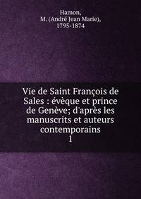Vie de Saint Fran?ois de Sales : ?v?que et prince de Gen?ve; d'apr?s les manuscrits et auteurs contemporains