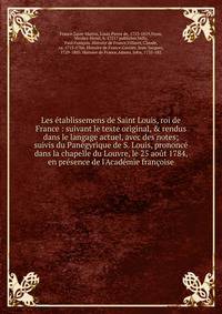 Les ?tablissemens de Saint Louis, roi de France : suivant le texte original, &amp; rendus dans le langage actuel, avec des notes; suivis du Pan?gyrique de S. Louis, prononc? dans la chapelle du Louvre, le 25 ao?t 1784, en pr?sence de l'Acad?mie fran?
