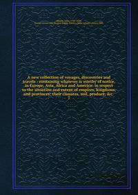 A new collection of voyages, discoveries and travels : containing whatever is worthy of notice, in Europe, Asia, Africa and America: in respect to the situation and extent of empires, kingdoms, and provinces; their climates, soil, produce, &amp;c. .