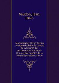 Monseigneur Henry Verjus : ?v?que titulaire de Limyre de la Soci?t? des missionnaires du Sacr?-Cur, premier ap?tre de la Nouvelle-Guin?e : sa vie