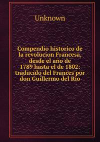 Compendio historico de la revolucion Francesa, desde el a?o de 1789 hasta el de 1802: traducido del Frances por don Guillermo del Rio.