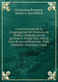 Constitutiones de la Congregacion del Oratorio de Roma, : fundada por el glorioso S. Felipe Neri, con la bula de su confirmacion. Todo traducido en lengua vulgar.