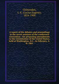 A report of the debates and proceedings in the secret sessions of the conference convention : for proposing amendments to the Constitution of the United States, held at Washington, D.C., in February, A.D. 1861