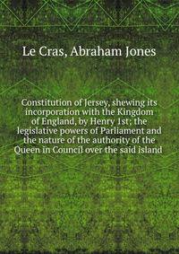 Constitution of Jersey, shewing its incorporation with the Kingdom of England, by Henry 1st; the legislative powers of Parliament and the nature of the authority of the Queen in Council over the said island