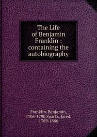The Life of Benjamin Franklin : containing the autobiography