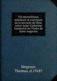 Vie merveilleuse, int?rieure &amp; ext?rieure de la servante de Dieu, soeur Anne-Catherine Emmerich de l'Ordre de Saint-Augustin