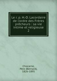 Le r. p. H.-D. Lacordaire de l'ordre des Fr?res pr?cheurs : sa vie intime et religieuse
