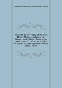 Rejoinder to the "Reply" of the Hon. Horace Mann, secretary of the Massachusetts Board of education, to the "Remarks" of the Association of Boston masters, upon his Seventh annual report