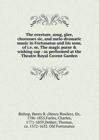The overture, song, glee, chorusses sic, and melo-dramatic music in Fortunatus and his sons, of i.e. or, The magic purse &amp; wishing cap : as performed at the Theatre Royal Covent Garden