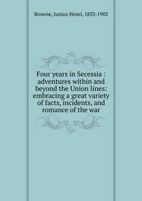 Four years in Secessia : adventures within and beyond the Union lines: embracing a great variety of facts, incidents, and romance of the war