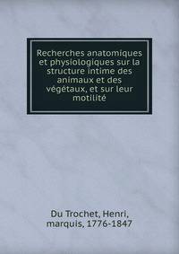 Recherches anatomiques et physiologiques sur la structure intime des animaux et des v?g?taux, et sur leur motilit?