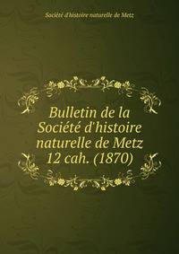 Bulletin de la Socit d`histoire naturelle de Metz. 12 cah. (1870)