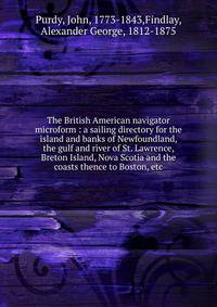 The British American navigator microform : a sailing directory for the island and banks of Newfoundland, the gulf and river of St. Lawrence, Breton Island, Nova Scotia and the coasts thence to Boston, etc.
