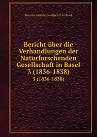 Bericht uber die Verhandlungen der Naturforschenden Gesellschaft in Basel von August 1836 bis Juli 1838