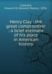 Henry Clay : the great compromiser : a brief estimate of his place in American history