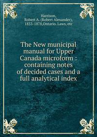The New municipal manual for Upper Canada microform : containing notes of decided cases and a full analytical index