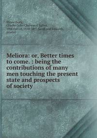 Meliora: or, Better times to come. : being the contributions of many men touching the present state and prospects of society