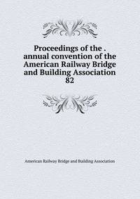 Proceedings of the . annual convention of the American Railway Bridge and Building Association. 82